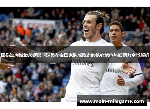 因伤缺席谁最关键那些球员左右国家队成败走向核心地位与影响力全景解析