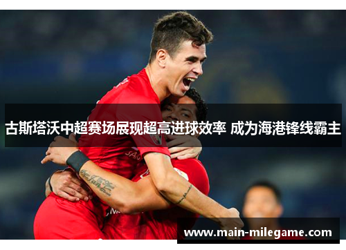 古斯塔沃中超赛场展现超高进球效率 成为海港锋线霸主 古斯塔沃中超赛场展现超高进球效率 成为海港锋线霸主