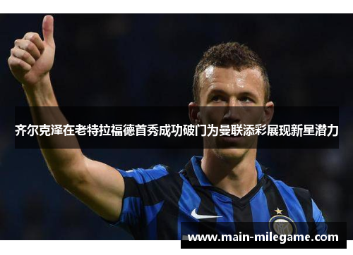 齐尔克泽在老特拉福德首秀成功破门为曼联添彩展现新星潜力